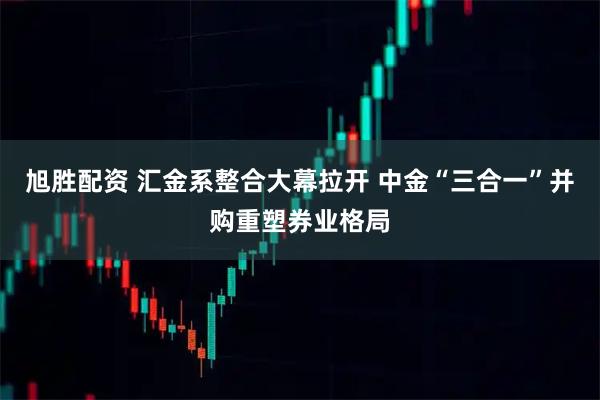 旭胜配资 汇金系整合大幕拉开 中金“三合一”并购重塑券业格局