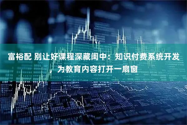富裕配 别让好课程深藏闺中：知识付费系统开发，为教育内容打开一扇窗
