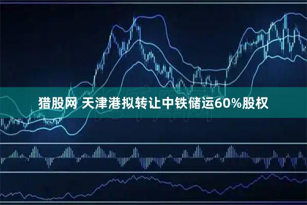 猎股网 天津港拟转让中铁储运60%股权