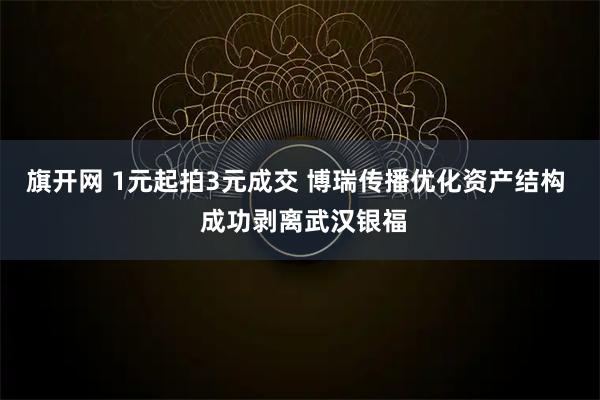 旗开网 1元起拍3元成交 博瑞传播优化资产结构  成功剥离武汉银福