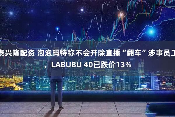 泰兴隆配资 泡泡玛特称不会开除直播“翻车”涉事员工，LABUBU 40已跌价13%