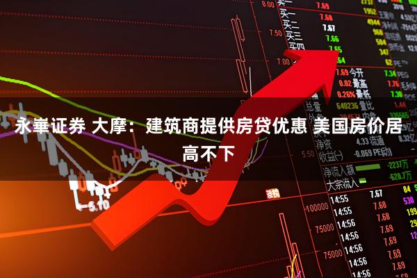 永崋证券 大摩：建筑商提供房贷优惠 美国房价居高不下