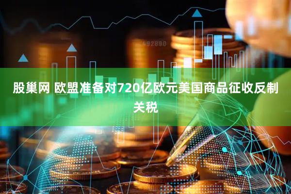 股巢网 欧盟准备对720亿欧元美国商品征收反制关税