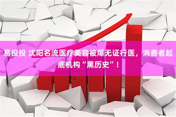 易投投 沈阳名流医疗美容被爆无证行医，消费者起底机构“黑历史”！