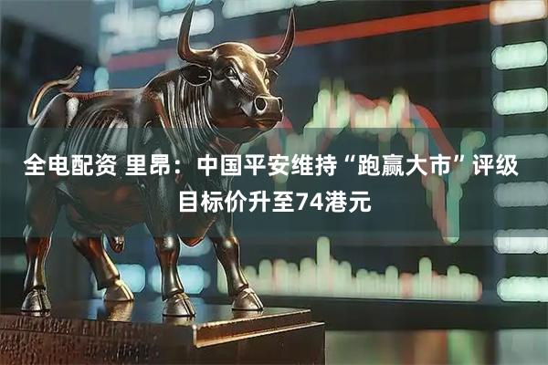 全电配资 里昂：中国平安维持“跑赢大市”评级 目标价升至74港元