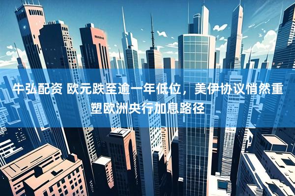 牛弘配资 欧元跌至逾一年低位，美伊协议悄然重塑欧洲央行加息路径